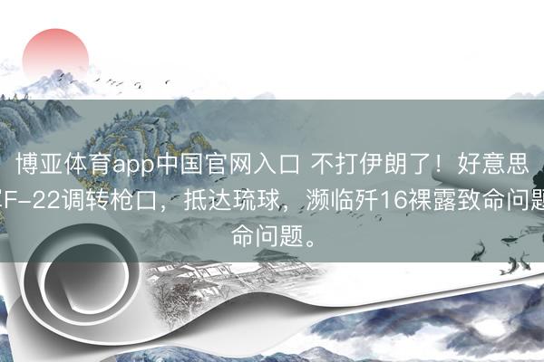 博亚体育app中国官网入口 不打伊朗了！好意思军F-22调转枪口，抵达琉球，濒临歼16裸露致命问题。