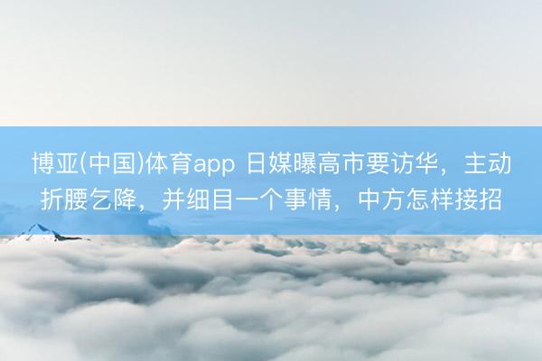 博亚(中国)体育app 日媒曝高市要访华，主动折腰乞降，并细目一个事情，中方怎样接招