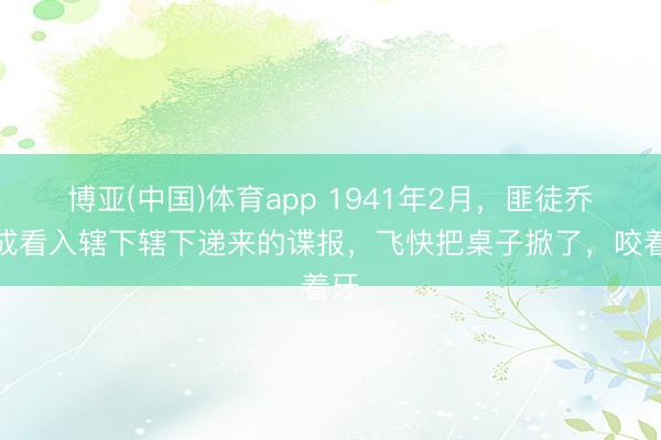 博亚(中国)体育app 1941年2月，匪徒乔日成看入辖下辖下递来的谍报，飞快把桌子掀了，咬着牙