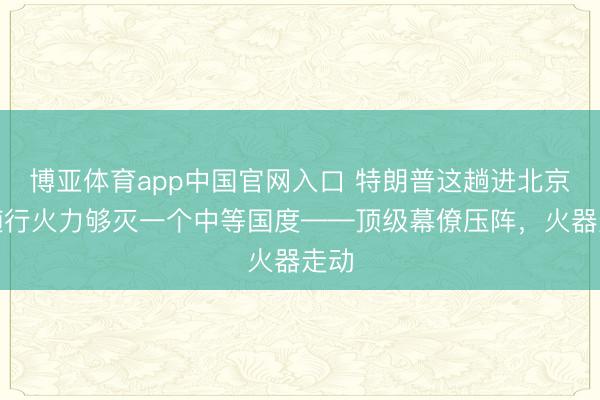 博亚体育app中国官网入口 特朗普这趟进北京，随行火力够灭一个中等国度——顶级幕僚压阵，火器走动