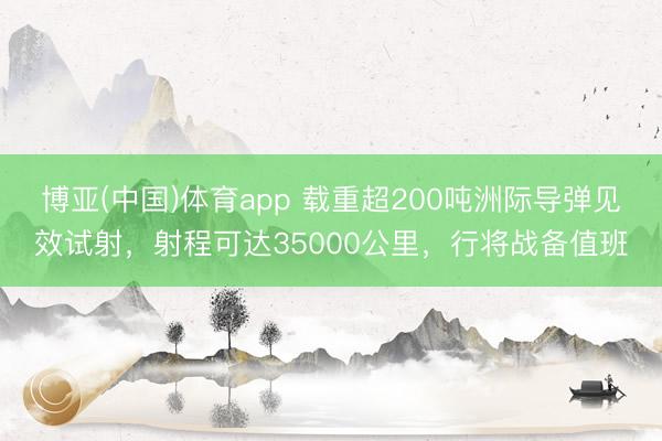 博亚(中国)体育app 载重超200吨洲际导弹见效试射，射程可达35000公里，行将战备值班