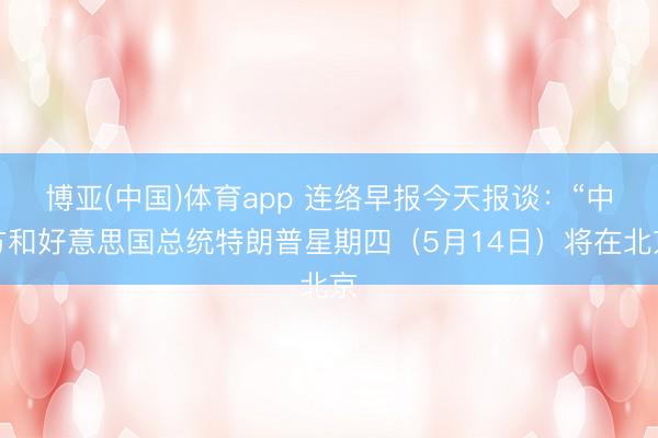 博亚(中国)体育app 连络早报今天报谈：“中方和好意思国总统特朗普星期四（5月14日）将在北京