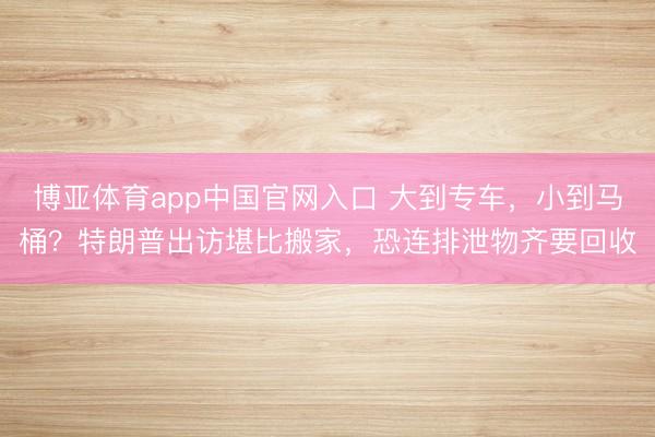 博亚体育app中国官网入口 大到专车，小到马桶？特朗普出访堪比搬家，恐连排泄物齐要回收