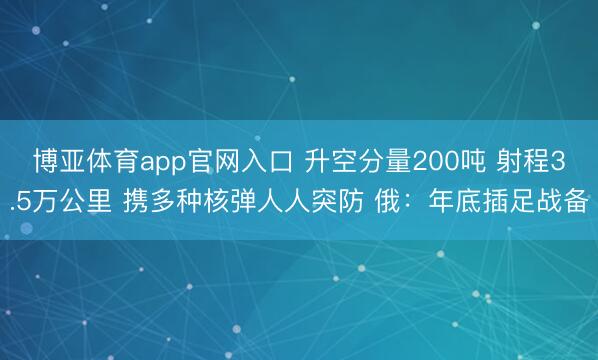 博亚体育app官网入口 升空分量200吨 射程3.5万公里 携多种核弹人人突防 俄：年底插足战备