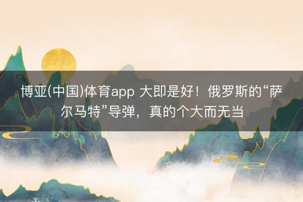 博亚(中国)体育app 大即是好！俄罗斯的“萨尔马特”导弹，真的个大而无当