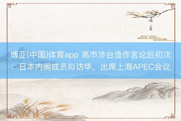 博亚(中国)体育app 高市涉台造作言论后初次：日本内阁成员拟访华，出席上海APEC会议