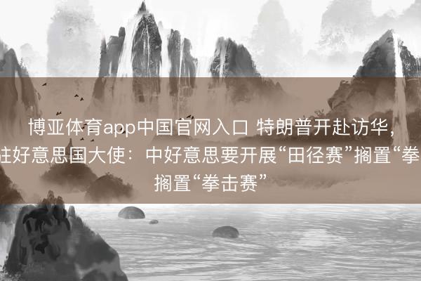博亚体育app中国官网入口 特朗普开赴访华，中国驻好意思国大使：中好意思要开展“田径赛”搁置“拳击赛”