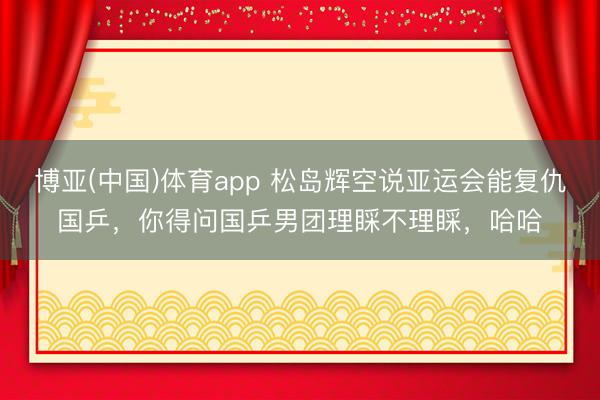博亚(中国)体育app 松岛辉空说亚运会能复仇国乒，你得问国乒男团理睬不理睬，哈哈
