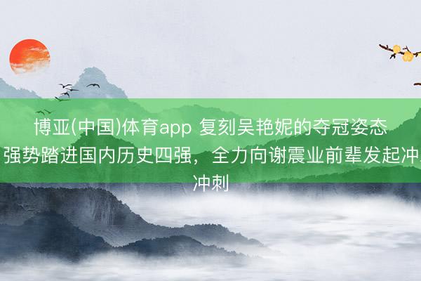 博亚(中国)体育app 复刻吴艳妮的夺冠姿态！强势踏进国内历史四强，全力向谢震业前辈发起冲刺