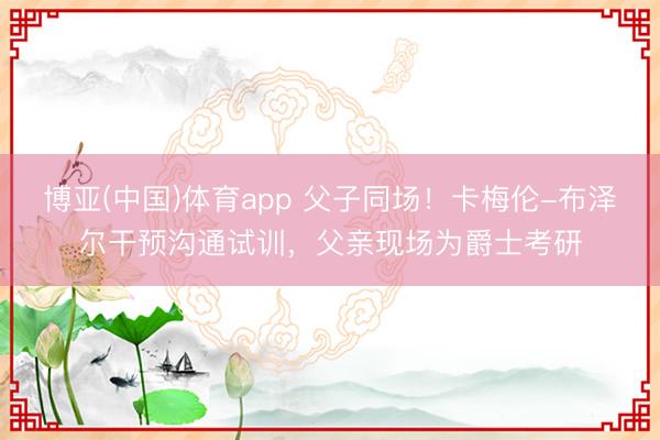 博亚(中国)体育app 父子同场！卡梅伦-布泽尔干预沟通试训，父亲现场为爵士考研