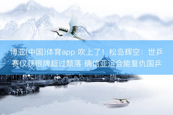 博亚(中国)体育app 吹上了！松岛辉空：世乒赛仅获银牌超过颓落 确信亚运会能复仇国乒
