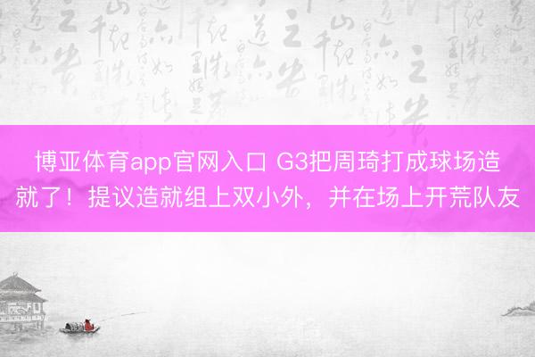 博亚体育app官网入口 G3把周琦打成球场造就了！提议造就组上双小外，并在场上开荒队友