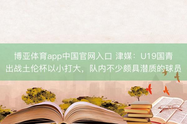 博亚体育app中国官网入口 津媒：U19国青出战土伦杯以小打大，队内不少颇具潜质的球员