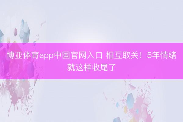博亚体育app中国官网入口 相互取关！5年情绪就这样收尾了