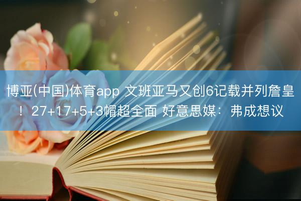博亚(中国)体育app 文班亚马又创6记载并列詹皇！27+17+5+3帽超全面 好意思媒：弗成想议