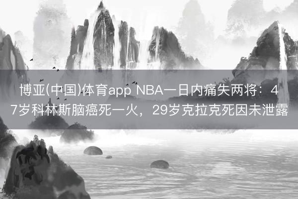 博亚(中国)体育app NBA一日内痛失两将：47岁科林斯脑癌死一火，29岁克拉克死因未泄露