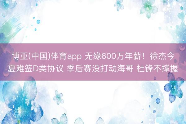 博亚(中国)体育app 无缘600万年薪！徐杰今夏难签D类协议 季后赛没打动海哥 杜锋不撑握
