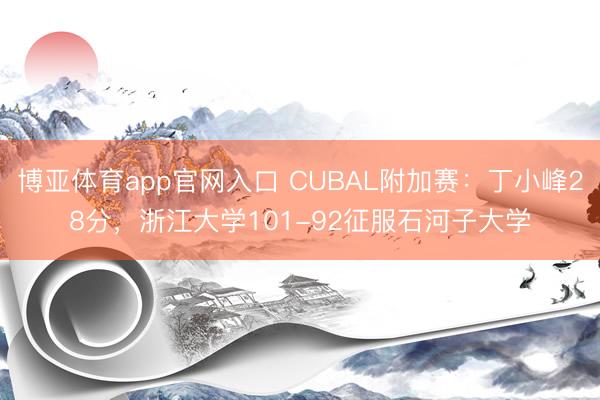 博亚体育app官网入口 CUBAL附加赛：丁小峰28分，浙江大学101-92征服石河子大学