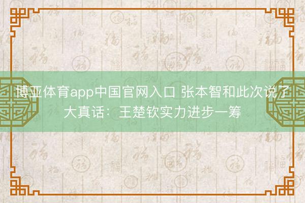 博亚体育app中国官网入口 张本智和此次说了大真话：王楚钦实力进步一筹