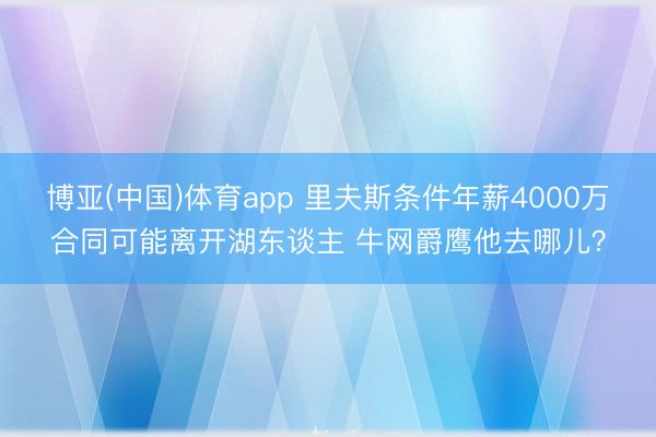 博亚(中国)体育app 里夫斯条件年薪4000万合同可能离开湖东谈主 牛网爵鹰他去哪儿？