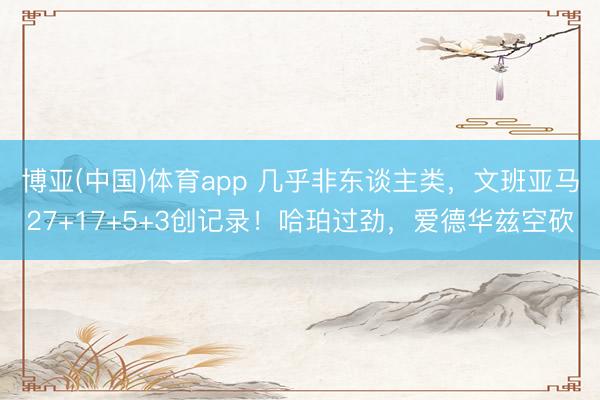 博亚(中国)体育app 几乎非东谈主类，文班亚马27+17+5+3创记录！哈珀过劲，爱德华兹空砍
