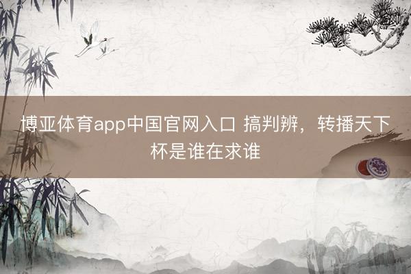博亚体育app中国官网入口 搞判辨，转播天下杯是谁在求谁