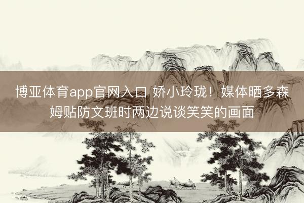 博亚体育app官网入口 娇小玲珑！媒体晒多森姆贴防文班时两边说谈笑笑的画面