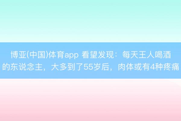 博亚(中国)体育app 看望发现：每天王人喝酒的东说念主，大多到了55岁后，肉体或有4种疼痛