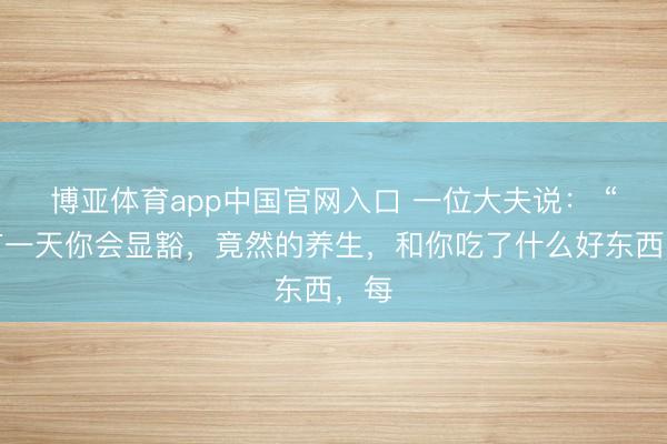 博亚体育app中国官网入口 一位大夫说： “终有一天你会显豁，竟然的养生，和你吃了什么好东西，每