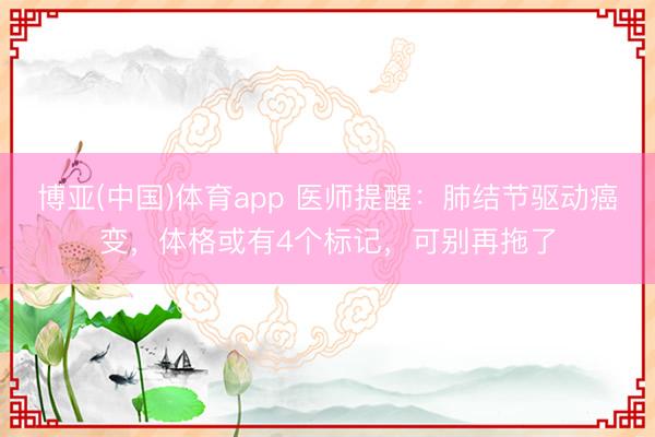 博亚(中国)体育app 医师提醒：肺结节驱动癌变，体格或有4个标记，可别再拖了