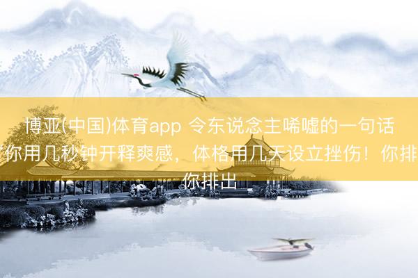 博亚(中国)体育app 令东说念主唏嘘的一句话: “你用几秒钟开释爽感，体格用几天设立挫伤！你排出