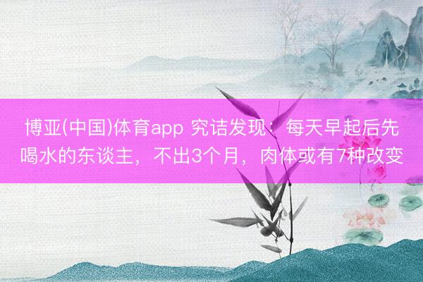 博亚(中国)体育app 究诘发现：每天早起后先喝水的东谈主，不出3个月，肉体或有7种改变