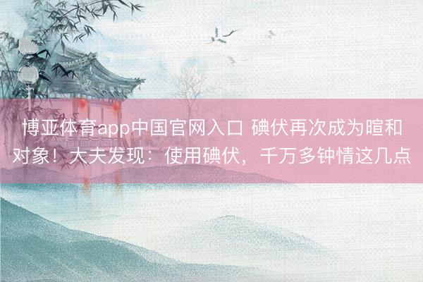 博亚体育app中国官网入口 碘伏再次成为暄和对象！大夫发现：使用碘伏，千万多钟情这几点