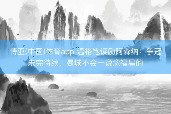博亚(中国)体育app 温格饱读励阿森纳：争冠未完待续，曼城不会一说念福星的