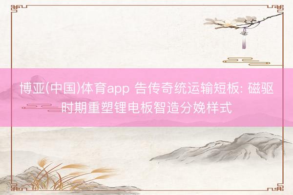 博亚(中国)体育app 告传奇统运输短板: 磁驱时期重塑锂电板智造分娩样式