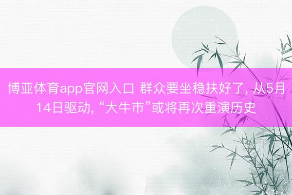 博亚体育app官网入口 群众要坐稳扶好了， 从5月14日驱动， “大牛市”或将再次重演历史