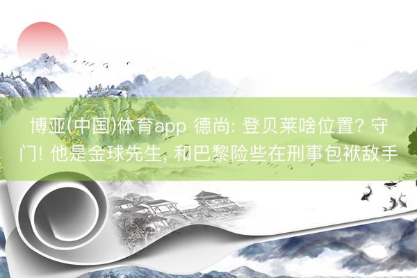 博亚(中国)体育app 德尚: 登贝莱啥位置? 守门! 他是金球先生， 和巴黎险些在刑事包袱敌手