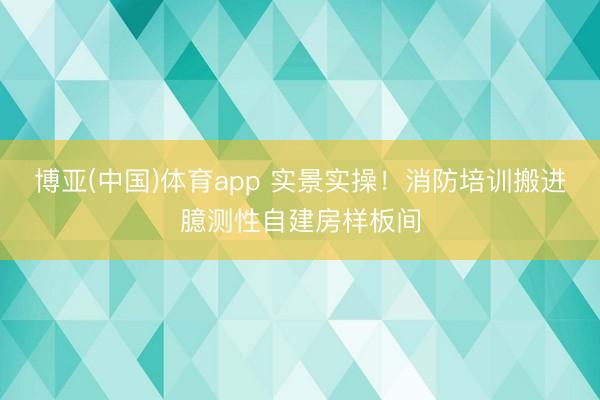 博亚(中国)体育app 实景实操！消防培训搬进臆测性自建房样板间