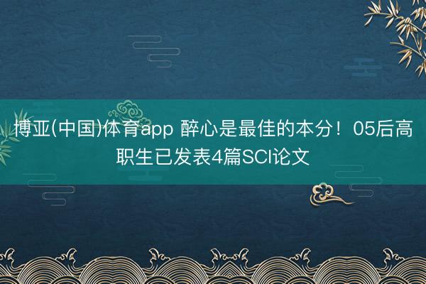 博亚(中国)体育app 醉心是最佳的本分！05后高职生已发表4篇SCI论文