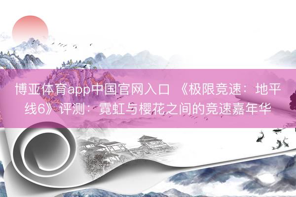 博亚体育app中国官网入口 《极限竞速：地平线6》评测：霓虹与樱花之间的竞速嘉年华