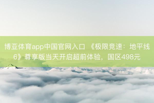 博亚体育app中国官网入口 《极限竞速：地平线6》尊享版当天开启超前体验，国区498元