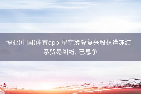 博亚(中国)体育app 星空筹算复兴股权遭冻结: 系贸易纠纷， 已息争