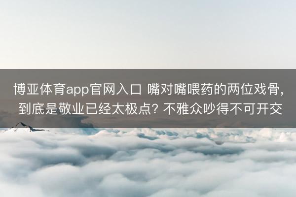 博亚体育app官网入口 嘴对嘴喂药的两位戏骨， 到底是敬业已经太极点? 不雅众吵得不可开交