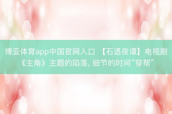 博亚体育app中国官网入口 【石遗夜谭】电视剧《主角》主题的陷落， 细节的时间“穿帮”
