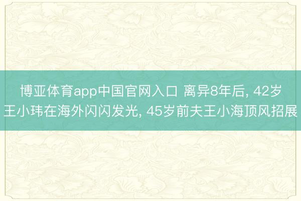 博亚体育app中国官网入口 离异8年后， 42岁王小玮在海外闪闪发光， 45岁前夫王小海顶风招展
