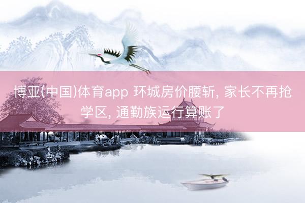 博亚(中国)体育app 环城房价腰斩， 家长不再抢学区， 通勤族运行算账了