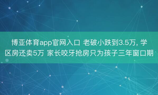 博亚体育app官网入口 老破小跌到3.5万， 学区房还卖5万 家长咬牙抢房只为孩子三年窗口期