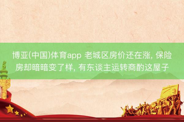博亚(中国)体育app 老城区房价还在涨， 保险房却暗暗变了样， 有东谈主运转商酌这屋子