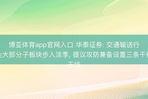 博亚体育app官网入口 华泰证券: 交通输送行业大部分子板块步入淡季， 提议攻防兼备设置三条干线