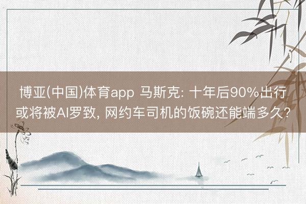 博亚(中国)体育app 马斯克: 十年后90%出行或将被AI罗致， 网约车司机的饭碗还能端多久?